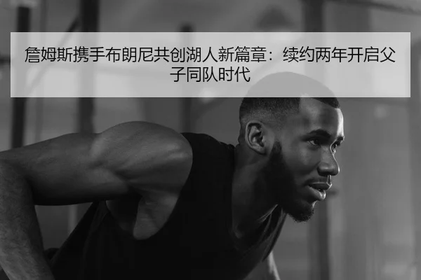 詹姆斯携手布朗尼共创湖人新篇章：续约两年开启父子同队时代