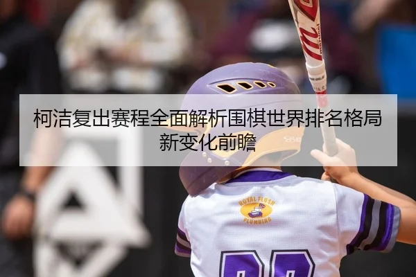 柯洁复出赛程全面解析围棋世界排名格局新变化前瞻