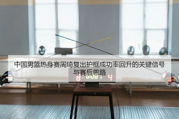 中国男篮热身赛周琦复出护框成功率回升的关键信号与赛后思路